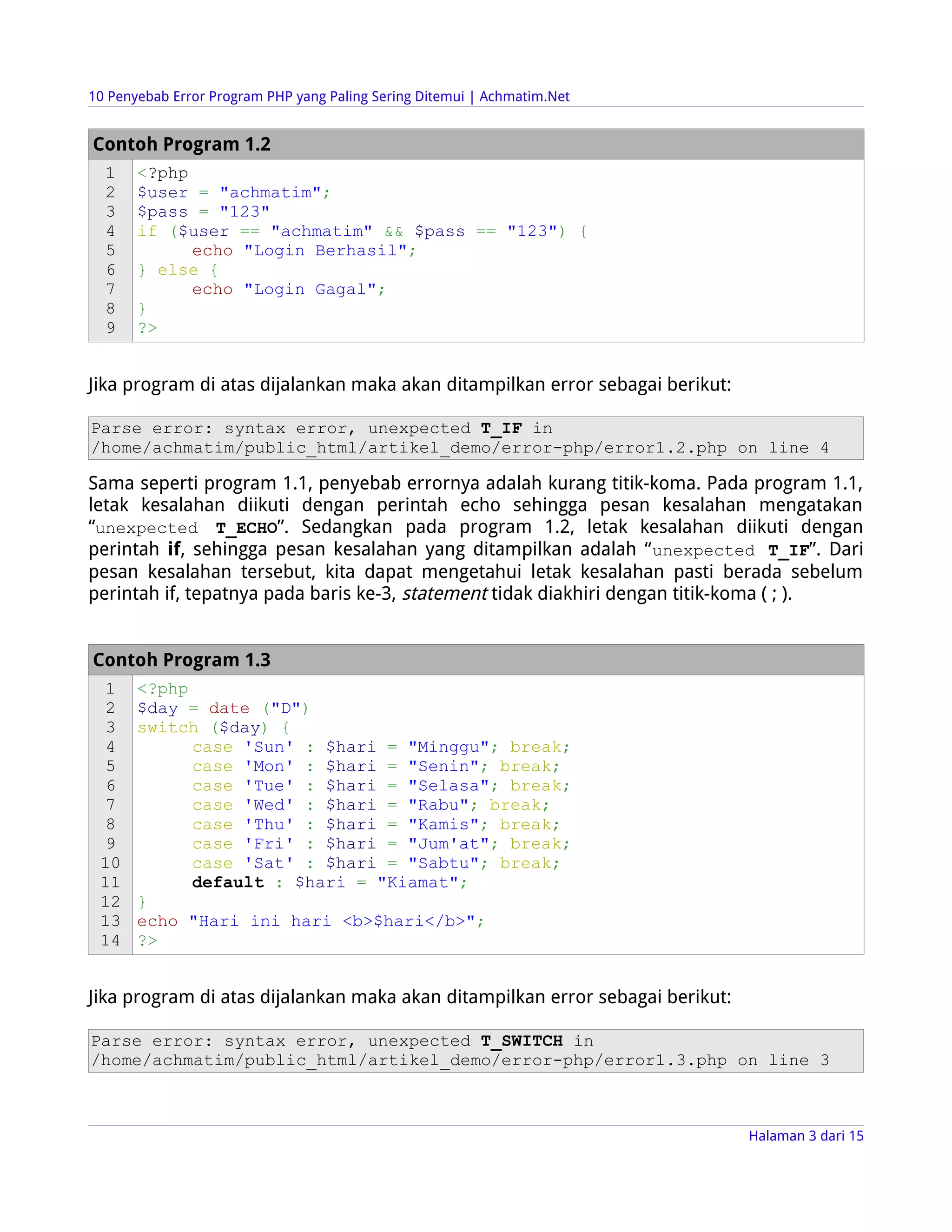 10 Penyebab Error Program PHP yang Paling Sering Ditemui | Achmatim.Net


Contoh Program 1.2
  1    <?php
  2    $user = "achmatim";
  3    $pass = "123"
  4    if ($user == "achmatim" && $pass == "123") {
  5          echo "Login Berhasil";
  6    } else {
  7          echo "Login Gagal";
  8    }
  9    ?>


Jika program di atas dijalankan maka akan ditampilkan error sebagai berikut:

Parse error: syntax error, unexpected T_IF in
/home/achmatim/public_html/artikel_demo/error-php/error1.2.php on line 4

Sama seperti program 1.1, penyebab errornya adalah kurang titik-koma. Pada program 1.1,
letak kesalahan diikuti dengan perintah echo sehingga pesan kesalahan mengatakan
“unexpected T_ECHO”. Sedangkan pada program 1.2, letak kesalahan diikuti dengan
perintah if, sehingga pesan kesalahan yang ditampilkan adalah “ unexpected T_IF”. Dari
pesan kesalahan tersebut, kita dapat mengetahui letak kesalahan pasti berada sebelum
perintah if, tepatnya pada baris ke-3, statement tidak diakhiri dengan titik-koma ( ; ).


Contoh Program 1.3
  1    <?php
  2    $day = date ("D")
  3    switch ($day) {
  4          case 'Sun' : $hari = "Minggu"; break;
  5          case 'Mon' : $hari = "Senin"; break;
  6          case 'Tue' : $hari = "Selasa"; break;
  7          case 'Wed' : $hari = "Rabu"; break;
  8          case 'Thu' : $hari = "Kamis"; break;
  9          case 'Fri' : $hari = "Jum'at"; break;
 10          case 'Sat' : $hari = "Sabtu"; break;
 11          default : $hari = "Kiamat";
 12    }
 13    echo "Hari ini hari <b>$hari</b>";
 14    ?>


Jika program di atas dijalankan maka akan ditampilkan error sebagai berikut:

Parse error: syntax error, unexpected T_SWITCH in
/home/achmatim/public_html/artikel_demo/error-php/error1.3.php on line 3



                                                                               Halaman 3 dari 15
 