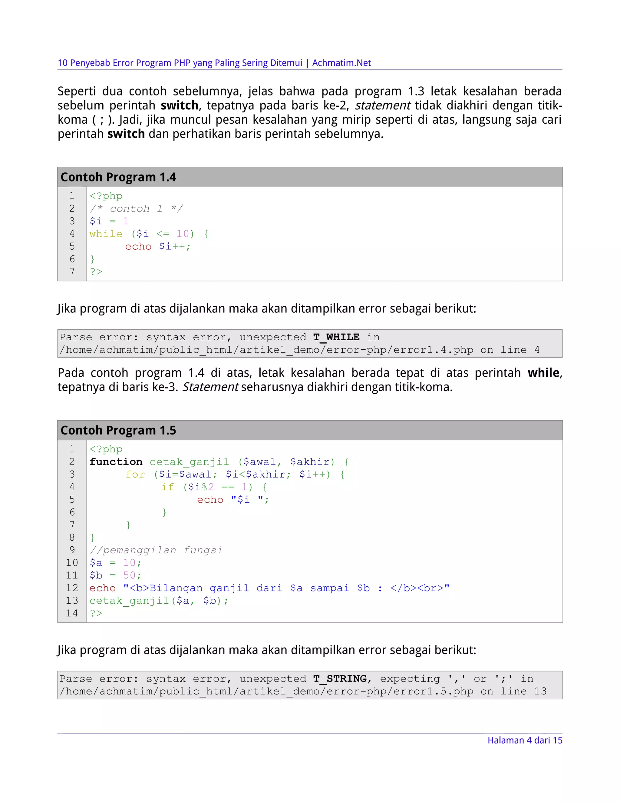10 Penyebab Error Program PHP yang Paling Sering Ditemui | Achmatim.Net


Seperti dua contoh sebelumnya, jelas bahwa pada program 1.3 letak kesalahan berada
sebelum perintah switch, tepatnya pada baris ke-2, statement tidak diakhiri dengan titik-
koma ( ; ). Jadi, jika muncul pesan kesalahan yang mirip seperti di atas, langsung saja cari
perintah switch dan perhatikan baris perintah sebelumnya.


Contoh Program 1.4
  1    <?php
  2    /* contoh 1 */
  3    $i = 1
  4    while ($i <= 10) {
  5          echo $i++;
  6    }
  7    ?>


Jika program di atas dijalankan maka akan ditampilkan error sebagai berikut:

Parse error: syntax error, unexpected T_WHILE in
/home/achmatim/public_html/artikel_demo/error-php/error1.4.php on line 4

Pada contoh program 1.4 di atas, letak kesalahan berada tepat di atas perintah while,
tepatnya di baris ke-3. Statement seharusnya diakhiri dengan titik-koma.


Contoh Program 1.5
  1    <?php
  2    function cetak_ganjil ($awal, $akhir) {
  3          for ($i=$awal; $i<$akhir; $i++) {
  4               if ($i%2 == 1) {
  5                     echo "$i ";
  6               }
  7          }
  8    }
  9    //pemanggilan fungsi
 10    $a = 10;
 11    $b = 50;
 12    echo "<b>Bilangan ganjil dari $a sampai $b : </b><br>"
 13    cetak_ganjil($a, $b);
 14    ?>


Jika program di atas dijalankan maka akan ditampilkan error sebagai berikut:

Parse error: syntax error, unexpected T_STRING, expecting ',' or ';' in
/home/achmatim/public_html/artikel_demo/error-php/error1.5.php on line 13



                                                                               Halaman 4 dari 15
 