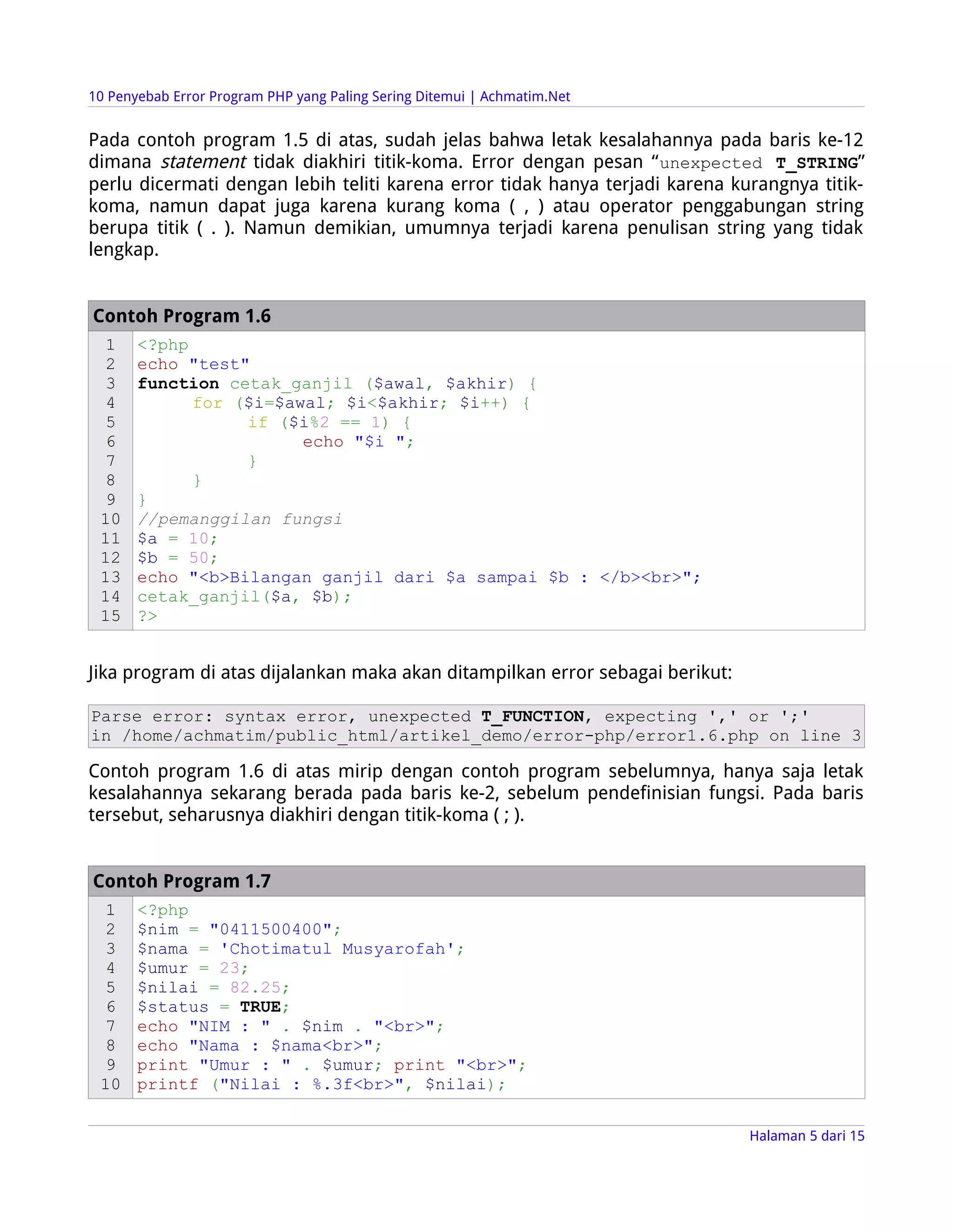 10 Penyebab Error Program PHP yang Paling Sering Ditemui | Achmatim.Net


Pada contoh program 1.5 di atas, sudah jelas bahwa letak kesalahannya pada baris ke-12
dimana statement tidak diakhiri titik-koma. Error dengan pesan “ unexpected T_STRING”
perlu dicermati dengan lebih teliti karena error tidak hanya terjadi karena kurangnya titik-
koma, namun dapat juga karena kurang koma ( , ) atau operator penggabungan string
berupa titik ( . ). Namun demikian, umumnya terjadi karena penulisan string yang tidak
lengkap.


Contoh Program 1.6
  1    <?php
  2    echo "test"
  3    function cetak_ganjil ($awal, $akhir) {
  4          for ($i=$awal; $i<$akhir; $i++) {
  5               if ($i%2 == 1) {
  6                     echo "$i ";
  7               }
  8          }
  9    }
 10    //pemanggilan fungsi
 11    $a = 10;
 12    $b = 50;
 13    echo "<b>Bilangan ganjil dari $a sampai $b : </b><br>";
 14    cetak_ganjil($a, $b);
 15    ?>


Jika program di atas dijalankan maka akan ditampilkan error sebagai berikut:

Parse error: syntax error, unexpected T_FUNCTION, expecting ',' or ';'
in /home/achmatim/public_html/artikel_demo/error-php/error1.6.php on line 3

Contoh program 1.6 di atas mirip dengan contoh program sebelumnya, hanya saja letak
kesalahannya sekarang berada pada baris ke-2, sebelum pendefinisian fungsi. Pada baris
tersebut, seharusnya diakhiri dengan titik-koma ( ; ).


Contoh Program 1.7
  1    <?php
  2    $nim = "0411500400";
  3    $nama = 'Chotimatul Musyarofah';
  4    $umur = 23;
  5    $nilai = 82.25;
  6    $status = TRUE;
  7    echo "NIM : " . $nim . "<br>";
  8    echo "Nama : $nama<br>";
  9    print "Umur : " . $umur; print "<br>";
 10    printf ("Nilai : %.3f<br>", $nilai);


                                                                               Halaman 5 dari 15
 