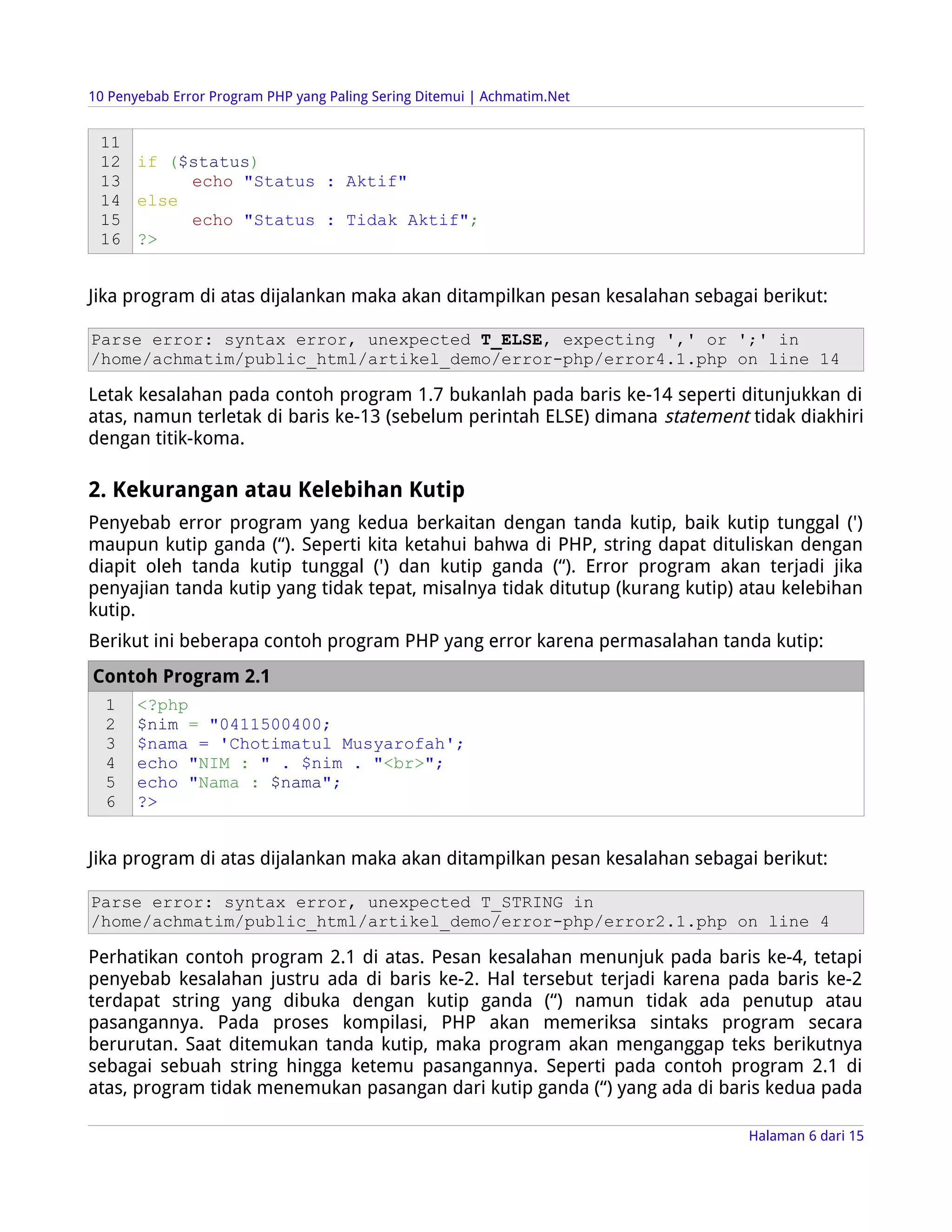 10 Penyebab Error Program PHP yang Paling Sering Ditemui | Achmatim.Net


 11
 12 if ($status)
 13      echo "Status : Aktif"
 14 else
 15      echo "Status : Tidak Aktif";
 16 ?>


Jika program di atas dijalankan maka akan ditampilkan pesan kesalahan sebagai berikut:

Parse error: syntax error, unexpected T_ELSE, expecting ',' or ';' in
/home/achmatim/public_html/artikel_demo/error-php/error4.1.php on line 14

Letak kesalahan pada contoh program 1.7 bukanlah pada baris ke-14 seperti ditunjukkan di
atas, namun terletak di baris ke-13 (sebelum perintah ELSE) dimana statement tidak diakhiri
dengan titik-koma.

2. Kekurangan atau Kelebihan Kutip
Penyebab error program yang kedua berkaitan dengan tanda kutip, baik kutip tunggal (')
maupun kutip ganda (“). Seperti kita ketahui bahwa di PHP, string dapat dituliskan dengan
diapit oleh tanda kutip tunggal (') dan kutip ganda (“). Error program akan terjadi jika
penyajian tanda kutip yang tidak tepat, misalnya tidak ditutup (kurang kutip) atau kelebihan
kutip.
Berikut ini beberapa contoh program PHP yang error karena permasalahan tanda kutip:
Contoh Program 2.1
  1    <?php
  2    $nim = "0411500400;
  3    $nama = 'Chotimatul Musyarofah';
  4    echo "NIM : " . $nim . "<br>";
  5    echo "Nama : $nama";
  6    ?>


Jika program di atas dijalankan maka akan ditampilkan pesan kesalahan sebagai berikut:

Parse error: syntax error, unexpected T_STRING in
/home/achmatim/public_html/artikel_demo/error-php/error2.1.php on line 4

Perhatikan contoh program 2.1 di atas. Pesan kesalahan menunjuk pada baris ke-4, tetapi
penyebab kesalahan justru ada di baris ke-2. Hal tersebut terjadi karena pada baris ke-2
terdapat string yang dibuka dengan kutip ganda (“) namun tidak ada penutup atau
pasangannya. Pada proses kompilasi, PHP akan memeriksa sintaks program secara
berurutan. Saat ditemukan tanda kutip, maka program akan menganggap teks berikutnya
sebagai sebuah string hingga ketemu pasangannya. Seperti pada contoh program 2.1 di
atas, program tidak menemukan pasangan dari kutip ganda (“) yang ada di baris kedua pada

                                                                              Halaman 6 dari 15
 
