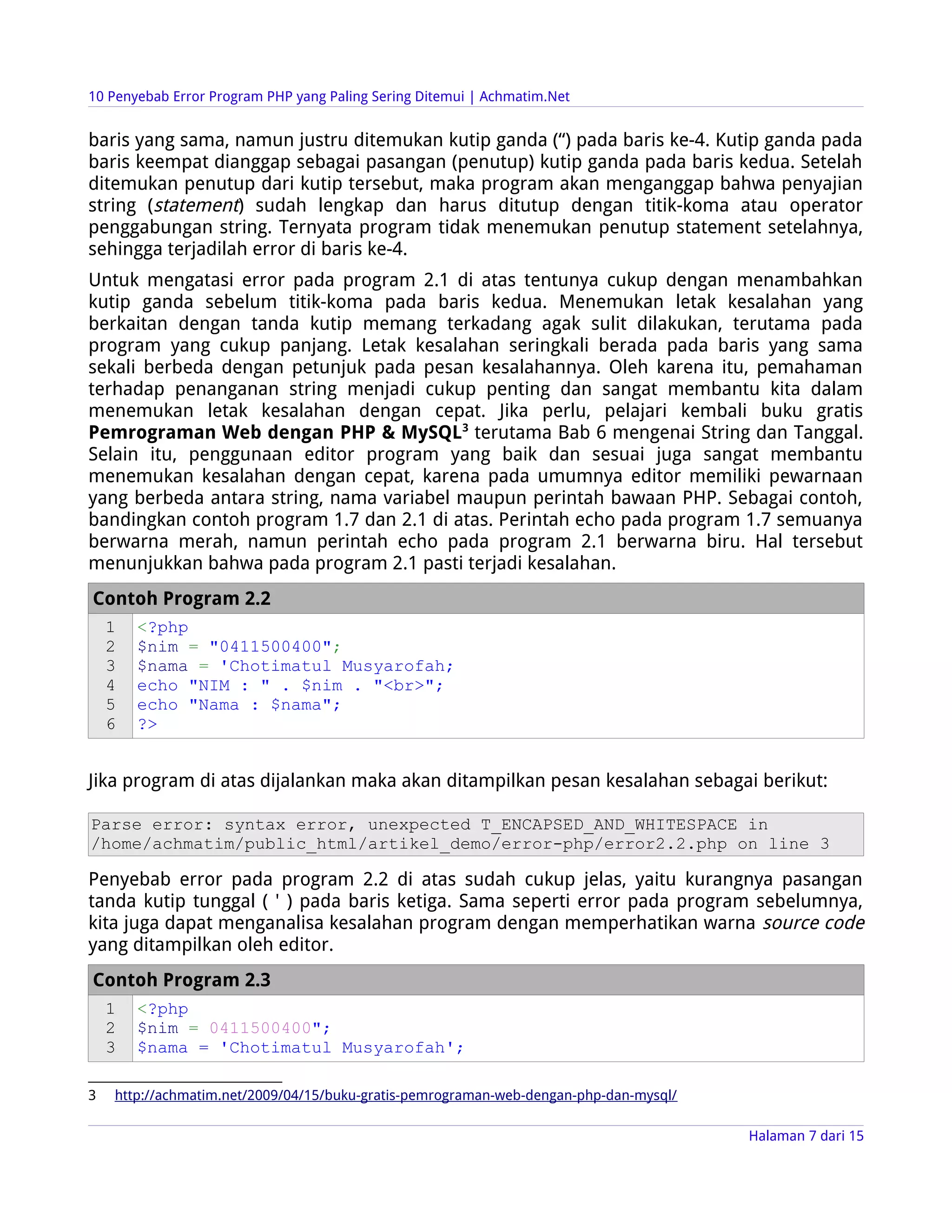 10 Penyebab Error Program PHP yang Paling Sering Ditemui | Achmatim.Net


baris yang sama, namun justru ditemukan kutip ganda (“) pada baris ke-4. Kutip ganda pada
baris keempat dianggap sebagai pasangan (penutup) kutip ganda pada baris kedua. Setelah
ditemukan penutup dari kutip tersebut, maka program akan menganggap bahwa penyajian
string (statement) sudah lengkap dan harus ditutup dengan titik-koma atau operator
penggabungan string. Ternyata program tidak menemukan penutup statement setelahnya,
sehingga terjadilah error di baris ke-4.
Untuk mengatasi error pada program 2.1 di atas tentunya cukup dengan menambahkan
kutip ganda sebelum titik-koma pada baris kedua. Menemukan letak kesalahan yang
berkaitan dengan tanda kutip memang terkadang agak sulit dilakukan, terutama pada
program yang cukup panjang. Letak kesalahan seringkali berada pada baris yang sama
sekali berbeda dengan petunjuk pada pesan kesalahannya. Oleh karena itu, pemahaman
terhadap penanganan string menjadi cukup penting dan sangat membantu kita dalam
menemukan letak kesalahan dengan cepat. Jika perlu, pelajari kembali buku gratis
Pemrograman Web dengan PHP & MySQL3 terutama Bab 6 mengenai String dan Tanggal.
Selain itu, penggunaan editor program yang baik dan sesuai juga sangat membantu
menemukan kesalahan dengan cepat, karena pada umumnya editor memiliki pewarnaan
yang berbeda antara string, nama variabel maupun perintah bawaan PHP. Sebagai contoh,
bandingkan contoh program 1.7 dan 2.1 di atas. Perintah echo pada program 1.7 semuanya
berwarna merah, namun perintah echo pada program 2.1 berwarna biru. Hal tersebut
menunjukkan bahwa pada program 2.1 pasti terjadi kesalahan.
Contoh Program 2.2
    1   <?php
    2   $nim = "0411500400";
    3   $nama = 'Chotimatul Musyarofah;
    4   echo "NIM : " . $nim . "<br>";
    5   echo "Nama : $nama";
    6   ?>


Jika program di atas dijalankan maka akan ditampilkan pesan kesalahan sebagai berikut:

Parse error: syntax error, unexpected T_ENCAPSED_AND_WHITESPACE in
/home/achmatim/public_html/artikel_demo/error-php/error2.2.php on line 3

Penyebab error pada program 2.2 di atas sudah cukup jelas, yaitu kurangnya pasangan
tanda kutip tunggal ( ' ) pada baris ketiga. Sama seperti error pada program sebelumnya,
kita juga dapat menganalisa kesalahan program dengan memperhatikan warna source code
yang ditampilkan oleh editor.
Contoh Program 2.3
    1   <?php
    2   $nim = 0411500400";
    3   $nama = 'Chotimatul Musyarofah';

3   http://achmatim.net/2009/04/15/buku-gratis-pemrograman-web-dengan-php-dan-mysql/

                                                                                       Halaman 7 dari 15
 