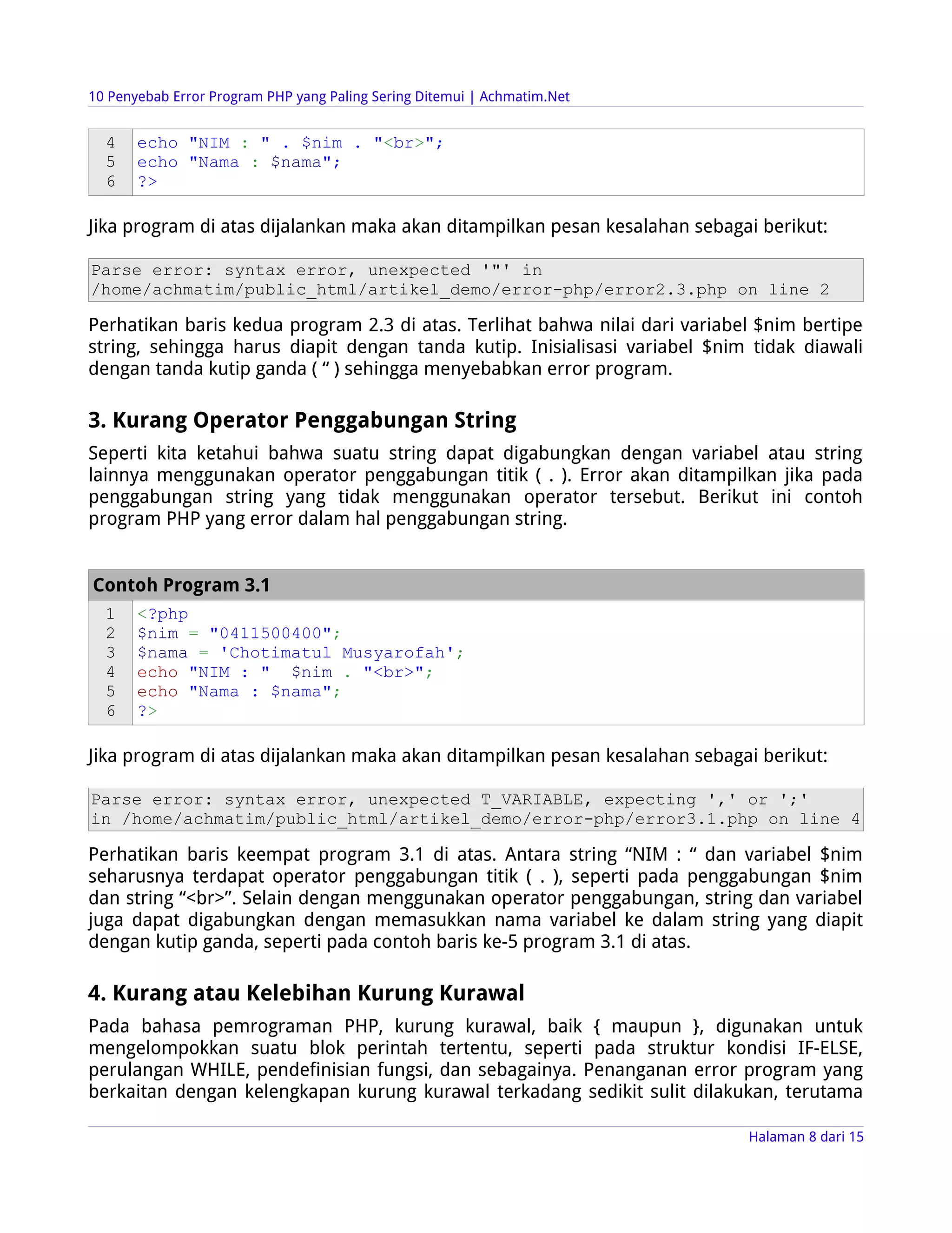 10 Penyebab Error Program PHP yang Paling Sering Ditemui | Achmatim.Net


  4    echo "NIM : " . $nim . "<br>";
  5    echo "Nama : $nama";
  6    ?>

Jika program di atas dijalankan maka akan ditampilkan pesan kesalahan sebagai berikut:

Parse error: syntax error, unexpected '"' in
/home/achmatim/public_html/artikel_demo/error-php/error2.3.php on line 2

Perhatikan baris kedua program 2.3 di atas. Terlihat bahwa nilai dari variabel $nim bertipe
string, sehingga harus diapit dengan tanda kutip. Inisialisasi variabel $nim tidak diawali
dengan tanda kutip ganda ( “ ) sehingga menyebabkan error program.

3. Kurang Operator Penggabungan String
Seperti kita ketahui bahwa suatu string dapat digabungkan dengan variabel atau string
lainnya menggunakan operator penggabungan titik ( . ). Error akan ditampilkan jika pada
penggabungan string yang tidak menggunakan operator tersebut. Berikut ini contoh
program PHP yang error dalam hal penggabungan string.


Contoh Program 3.1
  1    <?php
  2    $nim = "0411500400";
  3    $nama = 'Chotimatul Musyarofah';
  4    echo "NIM : " $nim . "<br>";
  5    echo "Nama : $nama";
  6    ?>

Jika program di atas dijalankan maka akan ditampilkan pesan kesalahan sebagai berikut:

Parse error: syntax error, unexpected T_VARIABLE, expecting ',' or ';'
in /home/achmatim/public_html/artikel_demo/error-php/error3.1.php on line 4

Perhatikan baris keempat program 3.1 di atas. Antara string “NIM : “ dan variabel $nim
seharusnya terdapat operator penggabungan titik ( . ), seperti pada penggabungan $nim
dan string “<br>”. Selain dengan menggunakan operator penggabungan, string dan variabel
juga dapat digabungkan dengan memasukkan nama variabel ke dalam string yang diapit
dengan kutip ganda, seperti pada contoh baris ke-5 program 3.1 di atas.

4. Kurang atau Kelebihan Kurung Kurawal
Pada bahasa pemrograman PHP, kurung kurawal, baik { maupun }, digunakan untuk
mengelompokkan suatu blok perintah tertentu, seperti pada struktur kondisi IF-ELSE,
perulangan WHILE, pendefinisian fungsi, dan sebagainya. Penanganan error program yang
berkaitan dengan kelengkapan kurung kurawal terkadang sedikit sulit dilakukan, terutama

                                                                             Halaman 8 dari 15
 