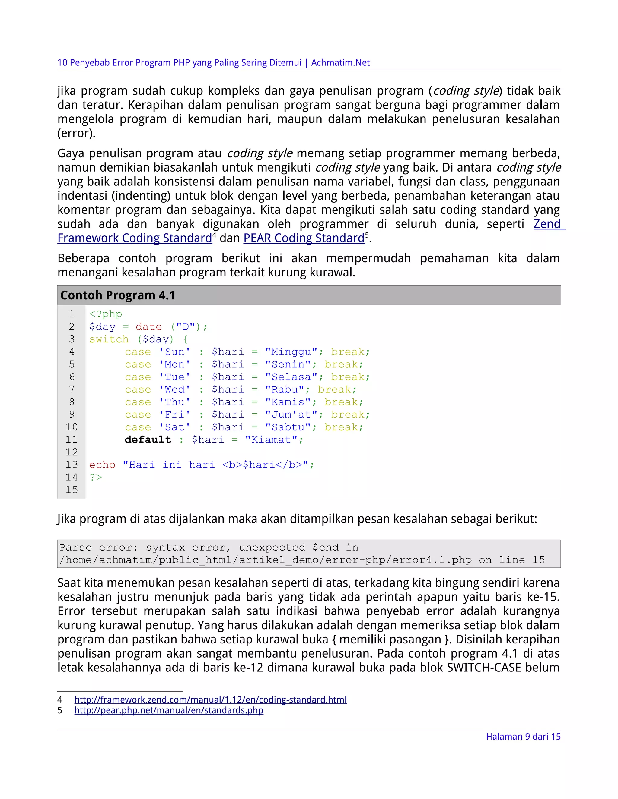 10 Penyebab Error Program PHP yang Paling Sering Ditemui | Achmatim.Net


jika program sudah cukup kompleks dan gaya penulisan program ( coding style) tidak baik
dan teratur. Kerapihan dalam penulisan program sangat berguna bagi programmer dalam
mengelola program di kemudian hari, maupun dalam melakukan penelusuran kesalahan
(error).
Gaya penulisan program atau coding style memang setiap programmer memang berbeda,
namun demikian biasakanlah untuk mengikuti coding style yang baik. Di antara coding style
yang baik adalah konsistensi dalam penulisan nama variabel, fungsi dan class, penggunaan
indentasi (indenting) untuk blok dengan level yang berbeda, penambahan keterangan atau
komentar program dan sebagainya. Kita dapat mengikuti salah satu coding standard yang
sudah ada dan banyak digunakan oleh programmer di seluruh dunia, seperti Zend
Framework Coding Standard4 dan PEAR Coding Standard5.
Beberapa contoh program berikut ini akan mempermudah pemahaman kita dalam
menangani kesalahan program terkait kurung kurawal.
Contoh Program 4.1
     1   <?php
     2   $day = date ("D");
     3   switch ($day) {
     4         case 'Sun' : $hari = "Minggu"; break;
     5         case 'Mon' : $hari = "Senin"; break;
     6         case 'Tue' : $hari = "Selasa"; break;
     7         case 'Wed' : $hari = "Rabu"; break;
     8         case 'Thu' : $hari = "Kamis"; break;
     9         case 'Fri' : $hari = "Jum'at"; break;
    10         case 'Sat' : $hari = "Sabtu"; break;
    11         default : $hari = "Kiamat";
    12
    13   echo "Hari ini hari <b>$hari</b>";
    14   ?>
    15

Jika program di atas dijalankan maka akan ditampilkan pesan kesalahan sebagai berikut:

Parse error: syntax error, unexpected $end in
/home/achmatim/public_html/artikel_demo/error-php/error4.1.php on line 15

Saat kita menemukan pesan kesalahan seperti di atas, terkadang kita bingung sendiri karena
kesalahan justru menunjuk pada baris yang tidak ada perintah apapun yaitu baris ke-15.
Error tersebut merupakan salah satu indikasi bahwa penyebab error adalah kurangnya
kurung kurawal penutup. Yang harus dilakukan adalah dengan memeriksa setiap blok dalam
program dan pastikan bahwa setiap kurawal buka { memiliki pasangan }. Disinilah kerapihan
penulisan program akan sangat membantu penelusuran. Pada contoh program 4.1 di atas
letak kesalahannya ada di baris ke-12 dimana kurawal buka pada blok SWITCH-CASE belum

4    http://framework.zend.com/manual/1.12/en/coding-standard.html
5    http://pear.php.net/manual/en/standards.php

                                                                            Halaman 9 dari 15
 