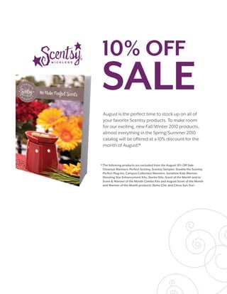 August is the perfect time to stock up on all of
 your favorite Scentsy products. To make room
 for our exciting, new Fall/Winter 2010 products,
 almost everything in the Spring/Summer 2010
 catalog will be offered at a 10% discount for the
 month of August!*


* The following products are excluded from the August 10% Off Sale:
  Closeout Warmers, Perfect Scentsy, Scentsy Sampler, Double the Scentsy,
  Perfect Plug-Ins, Campus Collection Warmers, Sunshine Kids Warmer,
  Shooting Star Enhancement Kits, Starter Kits, Scent of the Month and/or
  Scent & Warmer of the Month Combo Kits and August Scent of the Month
  and Warmer of the Month products (Boho Chic and Citrus Sun Tea).
 