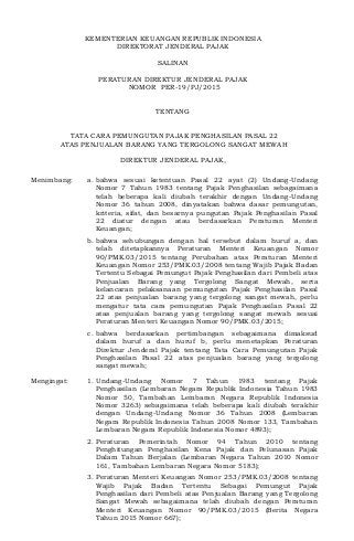 KEMENTERIAN KEUANGAN REPUBLIK INDONESIA
DIREKTORAT JENDERAL PAJAK
SALINAN
PERATURAN DIREKTUR JENDERAL PAJAK
NOMOR PER-19/PJ/2015
TENTANG
TATA CARA PEMUNGUTAN PAJAK PENGHASILAN PASAL 22
ATAS PENJUALAN BARANG YANG TERGOLONG SANGAT MEWAH
DIREKTUR JENDERAL PAJAK,
Menimbang: a. bahwa sesuai ketentuan Pasal 22 ayat (2) Undang-Undang
Nomor 7 Tahun 1983 tentang Pajak Penghasilan sebagaimana
telah beberapa kali diubah terakhir dengan Undang-Undang
Nomor 36 tahun 2008, dinyatakan bahwa dasar pemungutan,
kriteria, sifat, dan besarnya pungutan Pajak Penghasilan Pasal
22 diatur dengan atau berdasarkan Peraturan Menteri
Keuangan;
b. bahwa sehubungan dengan hal tersebut dalam huruf a, dan
telah ditetapkannya Peraturan Menteri Keuangan Nomor
90/PMK.03/2015 tentang Perubahan atas Peraturan Menteri
Keuangan Nomor 253/PMK.03/2008 tentang Wajib Pajak Badan
Tertentu Sebagai Pemungut Pajak Penghasilan dari Pembeli atas
Penjualan Barang yang Tergolong Sangat Mewah, serta
kelancaran pelaksanaan pemungutan Pajak Penghasilan Pasal
22 atas penjualan barang yang tergolong sangat mewah, perlu
mengatur tata cara pemungutan Pajak Penghasilan Pasal 22
atas penjualan barang yang tergolong sangat mewah sesuai
Peraturan Menteri Keuangan Nomor 90/PMK.03/2015;
c. bahwa berdasarkan pertimbangan sebagaimana dimaksud
dalam huruf a dan huruf b, perlu menetapkan Peraturan
Direktur Jenderal Pajak tentang Tata Cara Pemungutan Pajak
Penghasilan Pasal 22 atas penjualan barang yang tergolong
sangat mewah;
Mengingat: 1. Undang-Undang Nomor 7 Tahun 1983 tentang Pajak
Penghasilan (Lembaran Negara Republik Indonesia Tahun 1983
Nomor 50, Tambahan Lembaran Negara Republik Indonesia
Nomor 3263) sebagaimana telah beberapa kali diubah terakhir
dengan Undang-Undang Nomor 36 Tahun 2008 (Lembaran
Negara Republik Indonesia Tahun 2008 Nomor 133, Tambahan
Lembaran Negara Republik Indonesia Nomor 4893);
2. Peraturan Pemerintah Nomor 94 Tahun 2010 tentang
Penghitungan Penghasilan Kena Pajak dan Pelunasan Pajak
Dalam Tahun Berjalan (Lembaran Negara Tahun 2010 Nomor
161, Tambahan Lembaran Negara Nomor 5183);
3. Peraturan Menteri Keuangan Nomor 253/PMK.03/2008 tentang
Wajib Pajak Badan Tertentu Sebagai Pemungut Pajak
Penghasilan dari Pembeli atas Penjualan Barang yang Tergolong
Sangat Mewah sebagaimana telah diubah dengan Peraturan
Menteri Keuangan Nomor 90/PMK.03/2015 (Berita Negara
Tahun 2015 Nomor 667);
 