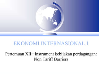 EKONOMI INTERNASIONAL I
Pertemuan XII : Instrument kebijakan perdagangan:
Non Tariff Barriers
 