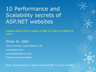 10 Performance and Scalability secrets of ASP.NET websites Lessons learnt from scaling a Web 2.0 app to millions of users Omar AL Zabir Chief Architect, SaaS Platform, BT omaralzabir.com omaralzabir@gmail.com Twitter.com/omaralzabir Book “Building Web 2.0 portal using ASP.NET 3.5” from O’Reilly 