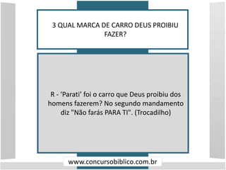 3 QUAL MARCA DE CARRO DEUS PROIBIU
FAZER?
www.concursobiblico.com.br
R - ‘Parati’ foi o carro que Deus proibiu dos
homens fazerem? No segundo mandamento
diz "Não farás PARA TI". (Trocadilho)
 