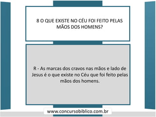 8 O QUE EXISTE NO CÉU FOI FEITO PELAS
MÃOS DOS HOMENS?
www.concursobiblico.com.br
R - As marcas dos cravos nas mãos e lado de
Jesus é o que existe no Céu que foi feito pelas
mãos dos homens.
 