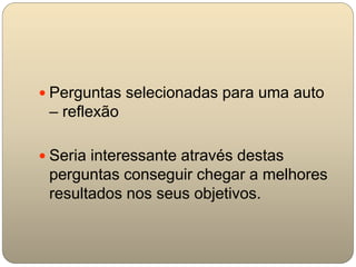  Perguntas selecionadas para uma auto
– reflexão
 Seria interessante através destas
perguntas conseguir chegar a melhores
resultados nos seus objetivos.
 