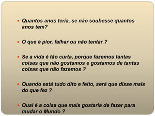  Quantos anos teria, se não soubesse quantos
anos tem?
 O que é pior, falhar ou não tentar ?
 Se a vida é tão curta, porque fazemos tantas
coisas que não gostamos e gostamos de tantas
coisas que não fazemos ?
 Quando está tudo dito e feito, será que disse mais
do que fez ?
 Qual é a coisa que mais gostaria de fazer para
mudar o Mundo ?
 