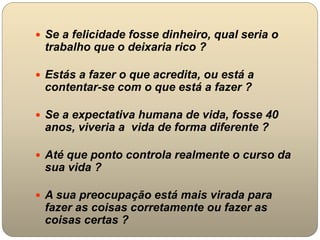  Se a felicidade fosse dinheiro, qual seria o
trabalho que o deixaria rico ?
 Estás a fazer o que acredita, ou está a
contentar-se com o que está a fazer ?
 Se a expectativa humana de vida, fosse 40
anos, viveria a vida de forma diferente ?
 Até que ponto controla realmente o curso da
sua vida ?
 A sua preocupação está mais virada para
fazer as coisas corretamente ou fazer as
coisas certas ?
 