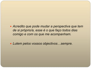  Acredito que pode mudar a perspectiva que tem
de si próprio/a, esse é o que faço todos dias
comigo e com os que me acompanham.
 Lutem pelos vossos objectivos…sempre.
 