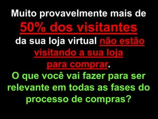 Muito provavelmente mais de
  50% dos visitantes
  da sua loja virtual não estão
      visitando a sua loja
         para comprar.
 O que você vai fazer para ser
relevante em todas as fases do
    processo de compras?
 