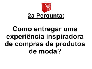 2a Pergunta:

  Como entregar uma
experiência inspiradora
de compras de produtos
       de moda?
 