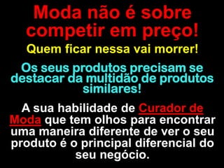 Moda não é sobre
  competir em preço!
  Quem ficar nessa vai morrer!
 Os seus produtos precisam se
destacar da multidão de produtos
           similares!
  A sua habilidade de Curador de
Moda que tem olhos para encontrar
uma maneira diferente de ver o seu
produto é o principal diferencial do
           seu negócio.
 