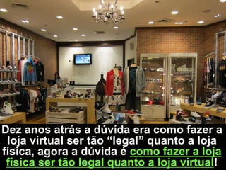Dez anos atrás a dúvida era como fazer a
 loja virtual ser tão “legal” quanto a loja
física, agora a dúvida é como fazer a loja
 física ser tão legal quanto a loja virtual!
 