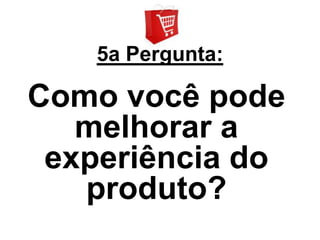 5a Pergunta:

Como você pode
   melhorar a
 experiência do
   produto?
 