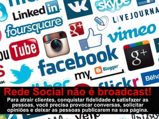 Rede Social não é broadcast!
Para atrair clientes, conquistar fidelidade e satisfazer as
  pessoas, você precisa provocar conversas, solicitar
opiniões e deixar as pessoas publicarem na sua página.
 