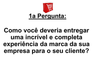 1a Pergunta:

Como você deveria entregar
  uma incrível e completa
experiência da marca da sua
empresa para o seu cliente?
 