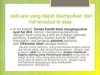 Jadi apa yang dapat disimpulkan dari
hal tersebut di atas:
›  Di sini terlihat, Gereja Katolik tidak menghapuskan
ayat Kel 20:4, namun mengelompokkannya
dengan ayat yang ke-3 dan ke 5 dalam perintah
pertama. Katekismus Gereja Katolik #2084
menuliskan versi lengkap perintah pertama
dari 10Perintah Allah sebagai berikut:
“Akulah Tuhan Allahmu, yang membawa engkau keluar
dari tanah Mesir, dari tempat perbudakan. Jangan ada
padamu allah lain di hadapan-Ku. Jangan membuat
bagimu patung yang menyerupai apapun yang ada di
langit di atas, atau yang ada di bumi di bawah, atau
yang ada di dalam air di bawah bumi. Jangan sujud
menyembah kepadanya atau beribadah
kepadanya” (Kel 20:2-5).
 