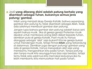 ›  Jadi yang dilarang disini adalah patung berhala yang
disembah sebagai Tuhan, bukannya semua jenis
patung/ gambar.
Inilah yang menjadi sikap Gereja Katolik; bahwa sepanjang
gambar dan patung itu tidak disembah sebagai Allah, tidak
ada salahnya membuat gambar dan patung.
Jangan lupa bahwa gambar dan patung adalah karya seni
seperti halnya musik. Jika di gereja-gereja Protestan musik
dipakai untuk membawa orang lebih dekat kepada Tuhan,
demikian pula di gereja Katolik. Pasti musik itu hanya
dianggap sebagai ‘alat’ saja bukan? Kita ke gereja bukan
untuk mendengar musik, tetapi FirmanAllah yang terkandung
di dalamnya. Demikian juga dengan patung/ gambar yang
ada di gereja Katolik, hanya merupakan alat saja yang
membantu mengarahkan kita pada Tuhan. Tanpa patung
dan tanpa musik kita sesungguhnya bisa saja berdoa, tetapi
tentu tidak ada salahnya kita memakai keduanya jika itu
lebih membantu kita memusatkan hati pada Tuhan.
 