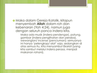 ›  Maka dalam Gereja Katolik, kitapun
menyembah Allah dalam roh dan
kebenaran (Yoh 4:24), namun juga
dengan seluruh panca indera kita.
Maka ada musik (indera pendengar), patung,
gambar (indera penglihatan dan peraba),
wewangian/ incense (penciuman); semuanya
ini hanya ‘pelengkap/ alat’ saja, sedangkan di
atas semua itu, kita menyambut Ekaristi (yang
kita sambut melalui indera perasa, menjadi
makanan rohani).
 