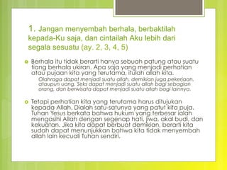 1. Jangan menyembah berhala, berbaktilah
kepada-Ku saja, dan cintailah Aku lebih dari
segala sesuatu (ay. 2, 3, 4, 5)
›  Berhala itu tidak berarti hanya sebuah patung atau suatu
tiang berhala ukiran. Apa saja yang menjadi perhatian
atau pujaan kita yang terutama, itulah allah kita.
Olahraga dapat menjadi suatu allah, demikian juga pekerjaan,
ataupun uang. Seks dapat menjadi suatu allah bagi sebagian
orang, dan berwisata dapat menjadi suatu allah bagi lainnya.
›  Tetapi perhatian kita yang terutama harus ditujukan
kepada Allah. Dialah satu-satunya yang patut kita puja.
Tuhan Yesus berkata bahwa hukum yang terbesar ialah
mengasihi Allah dengan segenap hati, jiwa, akal budi, dan
kekuatan. Jika kita dapat berbuat demikian, berarti kita
sudah dapat menunjukkan bahwa kita tidak menyembah
allah lain kecuali Tuhan sendiri.
 