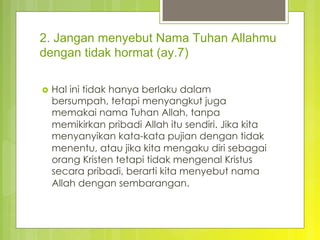 2. Jangan menyebut Nama Tuhan Allahmu
dengan tidak hormat (ay.7)
›  Hal ini tidak hanya berlaku dalam
bersumpah, tetapi menyangkut juga
memakai nama Tuhan Allah, tanpa
memikirkan pribadi Allah itu sendiri. Jika kita
menyanyikan kata-kata pujian dengan tidak
menentu, atau jika kita mengaku diri sebagai
orang Kristen tetapi tidak mengenal Kristus
secara pribadi, berarti kita menyebut nama
Allah dengan sembarangan.
 