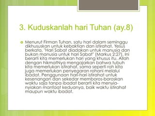3. Kuduskanlah hari Tuhan (ay.8)
›  Menurut Firman Tuhan, satu hari dalam seminggu
dikhususkan untuk kebaktian dan istirahat. Yesus
berkata, "Hari Sabat diadakan untuk manusia dan
bukan manusia untuk hari Sabat" (Markus 2:27). Ini
berarti kita memerlukan hari yang khusus itu. Allah
dengan hikmatNya mengajarkan bahwa tubuh
kita memerlukan istirahat, sama seperti roh kita
juga memerlukan penyegaran rohani melalui
ibadat. Penggunaan hari-hari istirahat untuk
kesenangan dan sekedar memboros-boroskan
waktu saja tanpa ibadat berarti kita menyia-
nyiakan manfaat keduanya, baik waktu istirahat
maupun waktu ibadat.
 