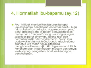 4. Hormatilah ibu-bapamu (ay.12)
›  Ayat ini tidak memberikan batasan berapa
umurnya untuk penghormatan semacam itu. Juga
tidak disebutkan orangtua bagaimanakah yang
patut dihormati. Hal ini berarti bahwa kita tidak
mutlak harus "menaati" orang tua yang mungkin
saja tidak patut dihormati, karena taat dan
hormat memiliki arti yang berbeda. Bukan saja
pada waktu kita masih anak-anak tetapi selama
orangtua kita masih hidup, kita harus
menghormati mereka jika kita ingin menaati Allah.
Penghormatan ini bermacam-macam bentuknya:
kasih sayang, pengertian, bantuan keuangan,
penghargaan.
 