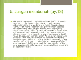 5. Jangan membunuh (ay.13)
›  Perbuatan membunuh sebenarnya merupakan hasil dari
perasaan batin. Latar belakangnya dapat berupa
kebencian, iri hati, atau dendam. Tuhan Yesus berkata,
"Kamu telah mendengarkan yang difirmankan kepada
nenek moyang kita: Jangan membunuh; siapa yang
membunuh harus dihukum. Tetapi Aku berkata kepadamu:
setiap orang yang marah terhadap saudaranya harus
dihukum; siapa yang berkata kepada saudaranya: Kafir!
harus dihadapkan ke Mahkamah Agama dan siapa yang
berkata: Jahil! harus diserahkan ke dalam neraka yang
menyala-nyala" (Matius 5:21-22). Adakah seseorang yang
berani berkata bahwa ia belum pernah marah dengan
seorang yang lain? Kita semua telah terkena oleh hukum
ini, walaupun kita belum pernah merenggut jiwa seseorang
dengan kekerasan.
 