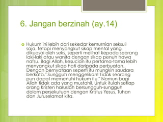 6. Jangan berzinah (ay.14)
›  Hukum ini lebih dari sekedar kemurnian seksuil
saja, tetapi menyangkut sikap mental yang
dikuasai oleh seks, seperti melihat kepada seorang
laki-laki atau wanita dengan sikap penuh hawa
nafsu. Bagi Allah, kesucian itu pertama-tama lebih
menyangkut sikap hati daripada perbuatan.
Dengan pernyataan seperti itu mungkin saudara
berkata," Sungguh menggelikan! Tidak seorang
pun dapat memenuhi hukum itu." Namun bagi
Allah tidak ada yang mustahil. Untuk itulah setiap
orang Kristen haruslah bersungguh-sungguh
dalam persekutuan dengan Kristus Yesus, Tuhan
dan Juruselamat kita.
 