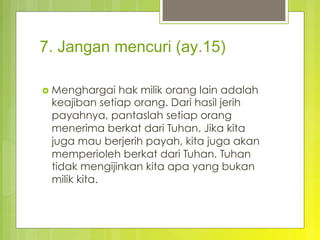 7. Jangan mencuri (ay.15)
›  Menghargai hak milik orang lain adalah
keajiban setiap orang. Dari hasil jerih
payahnya, pantaslah setiap orang
menerima berkat dari Tuhan. Jika kita
juga mau berjerih payah, kita juga akan
memperioleh berkat dari Tuhan. Tuhan
tidak mengijinkan kita apa yang bukan
milik kita.
 