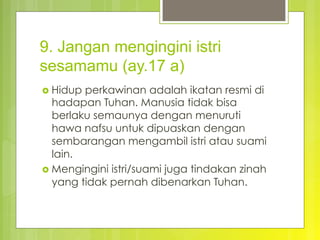 9. Jangan mengingini istri
sesamamu (ay.17 a)
›  Hidup perkawinan adalah ikatan resmi di
hadapan Tuhan. Manusia tidak bisa
berlaku semaunya dengan menuruti
hawa nafsu untuk dipuaskan dengan
sembarangan mengambil istri atau suami
lain.
›  Mengingini istri/suami juga tindakan zinah
yang tidak pernah dibenarkan Tuhan.
 