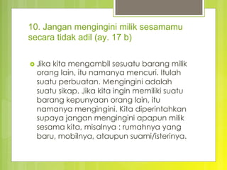 10. Jangan mengingini milik sesamamu
secara tidak adil (ay. 17 b)
›  Jika kita mengambil sesuatu barang milik
orang lain, itu namanya mencuri. Itulah
suatu perbuatan. Mengingini adalah
suatu sikap. Jika kita ingin memiliki suatu
barang kepunyaan orang lain, itu
namanya mengingini. Kita diperintahkan
supaya jangan mengingini apapun milik
sesama kita, misalnya : rumahnya yang
baru, mobilnya, ataupun suami/isterinya.
 