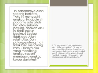  Ini sebenarnya Allah
sedang berkata,
”Aku ini mengasihi
engkau. Ngapain sih
padamu ada allah
lain atau sebuah
patung, apakah Aku
ini tidak cukup
bagimu? Sebab
tidak ada Allah
selain Aku. Dan
patung-patung mati
tidak bisa menolong
kamu. Hanya aku
yang menolong
engkau seperti
membawa engkau
keluar dari Mesir.”
1. ”Jangan ada padamu allah
lain di hadapan-Ku.” ”Jangan
membuat bagimu patung yang
menyerupai apapun yang ada di
langit di atas, atau yang ada di
bumi di bawah, atau yang ada
di dalam air di bawah bumi.”
 