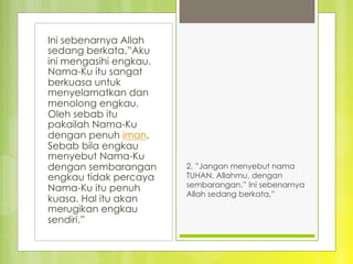 Ini sebenarnya Allah
sedang berkata,”Aku
ini mengasihi engkau.
Nama-Ku itu sangat
berkuasa untuk
menyelamatkan dan
menolong engkau.
Oleh sebab itu
pakailah Nama-Ku
dengan penuh iman.
Sebab bila engkau
menyebut Nama-Ku
dengan sembarangan
engkau tidak percaya
Nama-Ku itu penuh
kuasa. Hal itu akan
merugikan engkau
sendiri.”
2. ”Jangan menyebut nama
TUHAN, Allahmu, dengan
sembarangan.” Ini sebenarnya
Allah sedang berkata,” 
 