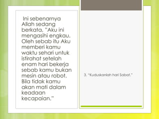  Ini sebenarnya
Allah sedang
berkata, ”Aku ini
mengasihi engkau.
Oleh sebab itu Aku
memberi kamu
waktu sehari untuk
istirahat setelah
enam hari bekerja
sebab kamu bukan
mesin atau robot.
Bila tidak kamu
akan mati dalam
keadaan
kecapaian.”
3. “Kuduskanlah hari Sabat.” 
 
