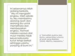 Ini sebenarnya Allah
sedang berkata,
”Aku ini mengasihi
engkau. Oleh sebab
itu Aku memberimu
seorang ayah dan
seorang ibu untuk
memelihara dan
membesarkan
engkau. Hormati
mereka supaya dari
mulut mereka tidak
keluar kata-kata
kutuk tetapi berkat
sehingga usiamu
panjang di bumi ini.”
4. ”Hormatilah ayahmu dan
ibumu, supaya lanjut umurmu
di tanah yang diberikan
TUHAN, Allahmu, kepadamu.” 
 
