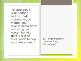 Ini sebenarnya
Allah sedang
berkata, ”Aku
mahatahu dan
mengetahui
seluruh dirimu; tidak
ada yang bisa
kausembunyikan
dariKu; jujurlah
selalu padaKu dan
pada sesamamu.”
8. “Jangan bersaksi
dusta tentang
sesamamu.”
 
