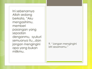 Ini sebenarnya
Allah sedang
berkata, ”Aku
mengasihimu,
memberi
pasangan yang
sepadan
denganmu, syukuri
semuanya itu...dan
jangan mengingini
apa yang bukan
milikmu.
9. “Jangan mengingini
istri sesamamu.”
 