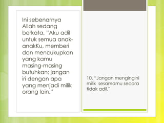 Ini sebenarnya
Allah sedang
berkata, ”Aku adil
untuk semua anak-
anakKu, memberi
dan mencukupkan
yang kamu
masing-masing
butuhkan; jangan
iri dengan apa
yang menjadi milik
orang lain.”
10. “Jangan mengingini
milik sesamamu secara
tidak adil.”
 