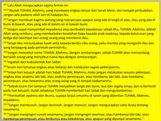 20:1Lalu	
  Allah	
  mengucapkan	
  segala	
  ﬁrman	
  ini:	
  
20:2"Akulah	
  TUHAN,	
  Allahmu,	
  yang	
  membawa	
  engkau	
  keluar	
  dari	
  tanah	
  Mesir,	
  dari	
  tempat	
  perbudakan.	
  
Jangan	
  ada	
  padamu	
  allah	
  lain	
  di	
  hadapan-­‐Ku.	
  
20:3Jangan	
  membuat	
  bagimu	
  patung	
  yang	
  menyerupai	
  apapun	
  yang	
  ada	
  di	
  langit	
  di	
  atas,	
  atau	
  yang	
  ada	
  di	
  
bumi	
  di	
  bawah,	
  atau	
  yang	
  ada	
  di	
  dalam	
  air	
  di	
  bawah	
  bumi.	
  
20:4Jangan	
  sujud	
  menyembah	
  kepadanya	
  atau	
  beribadah	
  kepadanya,	
  sebab	
  Aku,	
  TUHAN,	
  Allahmu,	
  adalah	
  
Allah	
  yang	
  cemburu,	
  yang	
  membalaskan	
  kesalahan	
  bapa	
  kepada	
  anak-­‐anaknya,	
  kepada	
  keturunan	
  yang	
  
keJga	
  dan	
  keempat	
  dari	
  orang-­‐orang	
  yang	
  membenci	
  Aku,	
  
20:5tetapi	
  Aku	
  menunjukkan	
  kasih	
  seJa	
  kepada	
  beribu-­‐ribu	
  orang,	
  yaitu	
  mereka	
  yang	
  mengasihi	
  Aku	
  dan	
  
yang	
  berpegang	
  pada	
  perintah-­‐perintah-­‐Ku.	
  
20:6Jangan	
  menyebut	
  nama	
  TUHAN,	
  Allahmu,	
  dengan	
  sembarangan,	
  sebab	
  TUHAN	
  akan	
  memandang	
  
bersalah	
  orang	
  yang	
  menyebut	
  nama-­‐Nya	
  dengan	
  sembarangan.	
  
20:7Ingatlah	
  dan	
  kuduskanlah	
  hari	
  Sabat:	
  
20:8enam	
  hari	
  lamanya	
  engkau	
  akan	
  bekerja	
  dan	
  melakukan	
  segala	
  pekerjaanmu,	
  
20:9tetapi	
  hari	
  ketujuh	
  adalah	
  hari	
  Sabat	
  TUHAN,	
  Allahmu;	
  maka	
  jangan	
  melakukan	
  sesuatu	
  pekerjaan,	
  
engkau	
  atau	
  anakmu	
  laki-­‐laki,	
  atau	
  anakmu	
  perempuan,	
  atau	
  hambamu	
  laki-­‐laki,	
  atau	
  hambamu	
  
perempuan,	
  atau	
  hewanmu	
  atau	
  orang	
  asing	
  yang	
  di	
  tempat	
  kediamanmu.	
  
20:10Sebab	
  enam	
  hari	
  lamanya	
  TUHAN	
  menjadikan	
  langit	
  dan	
  bumi,	
  laut	
  dan	
  segala	
  isinya,	
  dan	
  Ia	
  berhenJ	
  
pada	
  hari	
  ketujuh;	
  itulah	
  sebabnya	
  TUHAN	
  memberkaJ	
  hari	
  Sabat	
  dan	
  menguduskannya.	
  
20:11HormaJlah	
  ayahmu	
  dan	
  ibumu,	
  supaya	
  lanjut	
  umurmu	
  di	
  tanah	
  yang	
  diberikan	
  TUHAN,	
  Allahmu,	
  
kepadamu.	
  
20:12Jangan	
  membunuh.	
  Jangan	
  berzinah.	
  Jangan	
  mencuri.	
  Jangan	
  mengucapkan	
  saksi	
  dusta	
  tentang	
  
sesamamu.	
  
20:13Jangan	
  mengingini	
  rumah	
  sesamamu;	
  jangan	
  mengingini	
  isterinya,	
  atau	
  hambanya	
  laki-­‐laki,	
  atau	
  
hambanya	
  perempuan,	
  atau	
  lembunya	
  atau	
  keledainya,	
  atau	
  apapun	
  yang	
  dipunyai	
  sesamamu."	
  
 