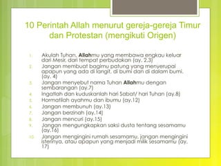 10 Perintah Allah menurut gereja-gereja Timur
dan Protestan (mengikuti Origen)
1.  Akulah Tuhan, Allahmu yang membawa engkau keluar
dari Mesir, dari tempat perbudakan (ay. 2,3)
2.  Jangan membuat bagimu patung yang menyerupai
apapun yang ada di langit, di bumi dan di dalam bumi.
(ay. 4)
3.  Jangan menyebut nama Tuhan Allahmu dengan
sembarangan (ay.7)
4.  Ingatlah dan kuduskanlah hari Sabat/ hari Tuhan (ay.8)
5.  Hormatilah ayahmu dan ibumu (ay.12)
6.  Jangan membunuh (ay.13)
7.  Jangan berzinah (ay.14)
8.  Jangan mencuri (ay.15)
9.  Jangan mengungkapkan saksi dusta tentang sesamamu
(ay.16)
10.  Jangan mengingini rumah sesamamu, jangan mengingini
isterinya, atau apapun yang menjadi milik sesamamu (ay.
17)
 