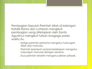 Pembagian Sepuluh Perintah Allah di kalangan
Katolik Roma dan Lutheran mengikuti
pembagian yang ditetapkan oleh Santo
Agustinus mengikuti tulisan sinagoga pada
waktu itu.
o  Ketiga perintah pertama mengatur hubungan
Allah dan manusia.
o  Perintah keempat sampai kedelapan mengatur
hubungan manusia dengan sesama.
o  Dua perintah terakhir mengatur pikiran pribadi. 
 