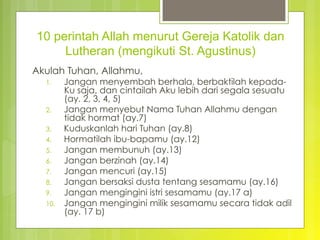 10 perintah Allah menurut Gereja Katolik dan
Lutheran (mengikuti St. Agustinus)
Akulah Tuhan, Allahmu,
1.  Jangan menyembah berhala, berbaktilah kepada-
Ku saja, dan cintailah Aku lebih dari segala sesuatu
(ay. 2, 3, 4, 5)
2.  Jangan menyebut Nama Tuhan Allahmu dengan
tidak hormat (ay.7)
3.  Kuduskanlah hari Tuhan (ay.8)
4.  Hormatilah ibu-bapamu (ay.12)
5.  Jangan membunuh (ay.13)
6.  Jangan berzinah (ay.14)
7.  Jangan mencuri (ay.15)
8.  Jangan bersaksi dusta tentang sesamamu (ay.16)
9.  Jangan mengingini istri sesamamu (ay.17 a)
10.  Jangan mengingini milik sesamamu secara tidak adil
(ay. 17 b)
 