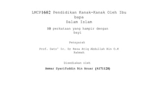 LMCP1602 Pendidikan Kanak-Kanak Oleh Ibu
bapa
Dalam Islam
10 perkataan yang hampir dengan
bayi
Pensyarah
Prof. Dato’ Ir. Dr Reza Atiq Abdullah Bin O.K
Rahmah
Disediakan oleh
Ammar Syarifuddin Bin Anuar (A171128)
 