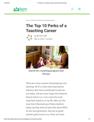 4/16/2018 10 Perks of a Teaching Career | All Education Schools
https://www.alleducationschools.com/blog/perks-of-a-teaching-career/ 1/8
Home » The Top 10 Perks of a Teaching Career
by All Star Staff
The Top 10 Perks of a
Teaching Career
Mar 8, 2018 | Careers
Search for a teaching program that
fits you
There are many reasons that people go into
teaching. All of us have had inspirational
teachers who have contributed to who we
are today, and we never forget the influence
they’ve had on us. I can name the most
important teachers in my life. Who are the
ones that influenced you? Many teachers
today say they want to have that same effect
on the next generation. But just as great
teachers give much to us, there are some 
UU aa
 