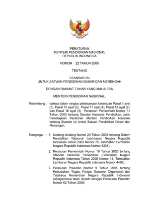PERATURAN
MENTERI PENDIDIKAN NASIONAL
REPUBLIK INDONESIA
NOMOR 22 TAHUN 2006
TENTANG
STANDAR ISI
UNTUK SATUAN PENDIDIKAN DASAR DAN MENENGAH
DENGAN RAHMAT TUHAN YANG MAHA ESA
MENTERI PENDIDIKAN NASIONAL,
Menimbang : bahwa dalam rangka pelaksanaan ketentuan Pasal 8 ayat
(3), Pasal 10 ayat (3), Pasal 11 ayat (4), Pasal 12 ayat (2),
dan Pasal 18 ayat (3) Peraturan Pemerintah Nomor 19
Tahun 2005 tentang Standar Nasional Pendidikan, perlu
menetapkan Peraturan Menteri Pendidikan Nasional
tentang Standar Isi Untuk Satuan Pendidikan Dasar dan
Menengah;
Mengingat : 1. Undang-Undang Nomor 20 Tahun 2003 tentang Sistem
Pendidikan Nasional (Lembaran Negara Republik
Indonesia Tahun 2003 Nomor 78, Tambahan Lembaran
Negara Republik Indonesia Nomor 4301);
2. Peraturan Pemerintah Nomor 19 Tahun 2005 tentang
Standar Nasional Pendidikan (Lembaran Negara
Republik Indonesia Tahun 2005 Nomor 41, Tambahan
Lembaran Negara Republik Indonesia Nomor 4496);
3. Peraturan Presiden Nomor 9 Tahun 2005 tentang
Kedudukan, Tugas, Fungsi, Susunan Organisasi, dan
Tatakerja Kementrian Negara Republik Indonesia
sebagaimana telah diubah dengan Peraturan Presiden
Nomor 62 Tahun 2005;
 